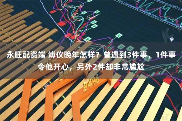 永旺配资端 溥仪晚年怎样？曾遇到3件事，1件事令他开心，另外2件却非常尴尬