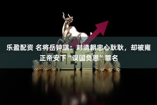 乐盈配资 名将岳钟琪：对清朝忠心耿耿，却被雍正帝安下“误国负恩”罪名