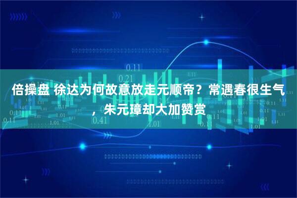 倍操盘 徐达为何故意放走元顺帝？常遇春很生气，朱元璋却大加赞赏