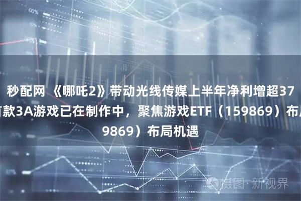 秒配网 《哪吒2》带动光线传媒上半年净利增超37倍，首款3A游戏已在制作中，聚焦游戏ETF（159869）布局机遇