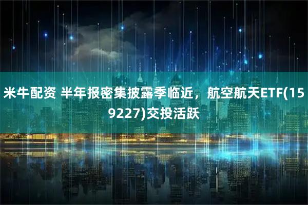 米牛配资 半年报密集披露季临近，航空航天ETF(159227)交投活跃