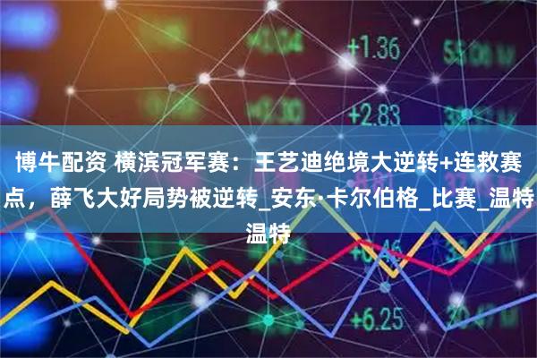 博牛配资 横滨冠军赛：王艺迪绝境大逆转+连救赛点，薛飞大好局势被逆转_安东·卡尔伯格_比赛_温特
