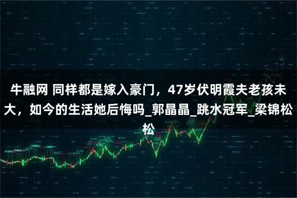 牛融网 同样都是嫁入豪门，47岁伏明霞夫老孩未大，如今的生活她后悔吗_郭晶晶_跳水冠军_梁锦松