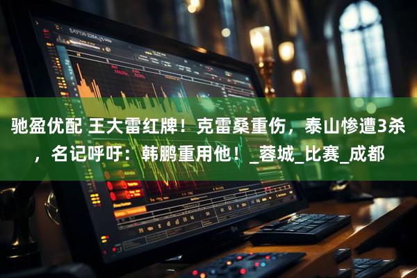 驰盈优配 王大雷红牌！克雷桑重伤，泰山惨遭3杀，名记呼吁：韩鹏重用他！_蓉城_比赛_成都