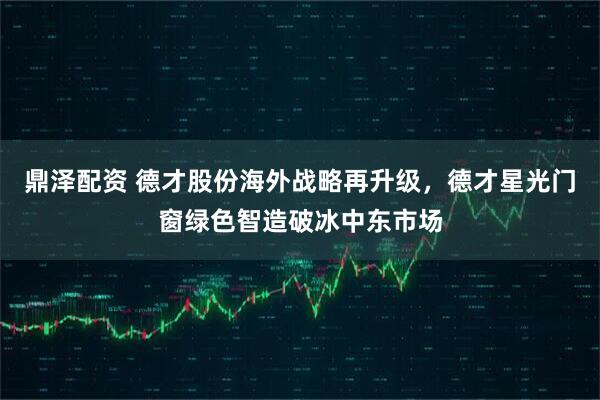 鼎泽配资 德才股份海外战略再升级，德才星光门窗绿色智造破冰中东市场