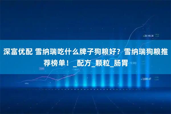 深富优配 雪纳瑞吃什么牌子狗粮好？雪纳瑞狗粮推荐榜单！_配方_颗粒_肠胃