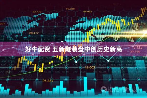 好牛配资 五新隧装盘中创历史新高