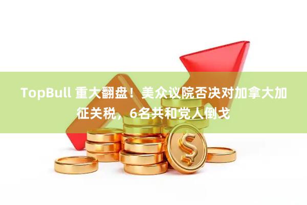 TopBull 重大翻盘！美众议院否决对加拿大加征关税，6名共和党人倒戈