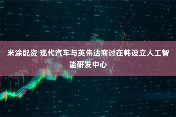 米涂配资 现代汽车与英伟达商讨在韩设立人工智能研发中心