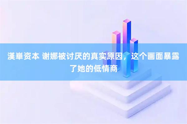 漢崋资本 谢娜被讨厌的真实原因，这个画面暴露了她的低情商