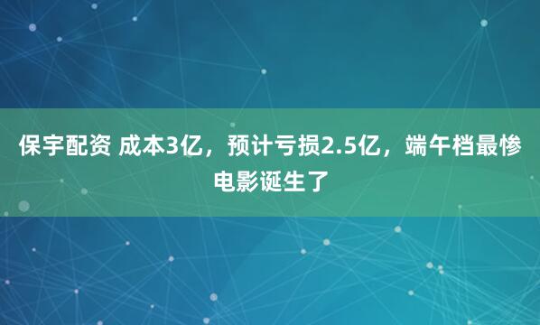 保宇配资 成本3亿，预计亏损2.5亿，端午档最惨电影诞生了