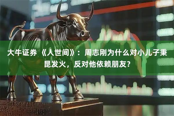 大牛证券 《人世间》：周志刚为什么对小儿子秉昆发火，反对他依赖朋友？