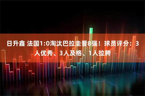 日升鑫 法国1:0淘汰巴拉圭晋8强！球员评分：3人优秀、3人及格、1人拉胯