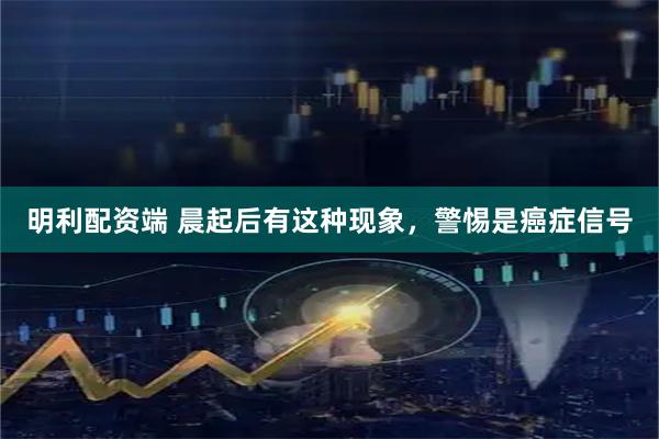 明利配资端 晨起后有这种现象，警惕是癌症信号