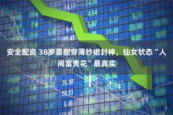 安全配资 38岁景甜穿薄纱裙封神，仙女状态“人间富贵花”最真实